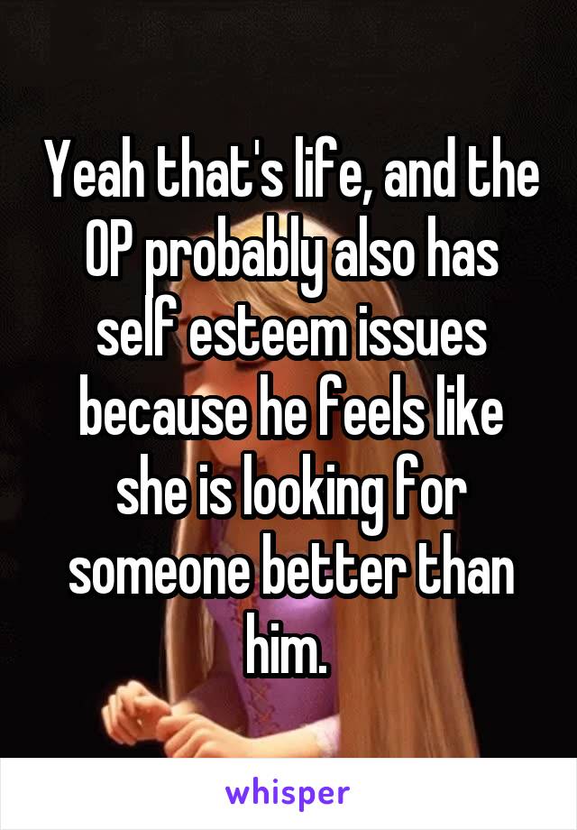 Yeah that's life, and the OP probably also has self esteem issues because he feels like she is looking for someone better than him. 