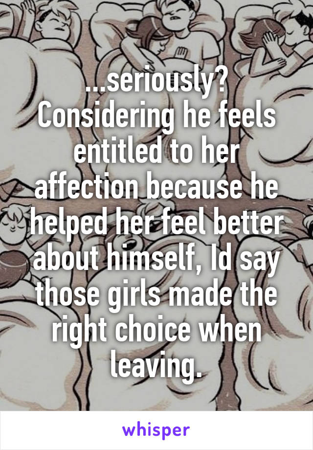 ...seriously?
Considering he feels entitled to her affection because he helped her feel better about himself, Id say those girls made the right choice when leaving.