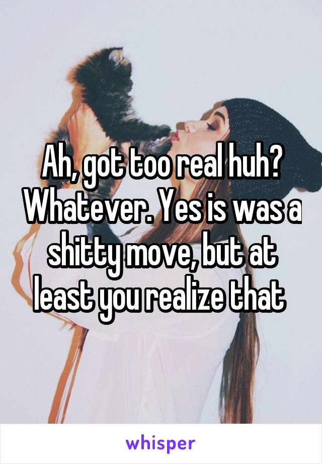 Ah, got too real huh? Whatever. Yes is was a shitty move, but at least you realize that 