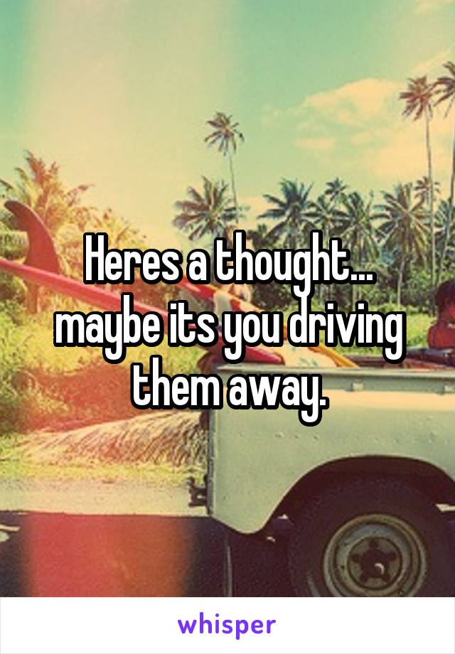 Heres a thought... maybe its you driving them away.