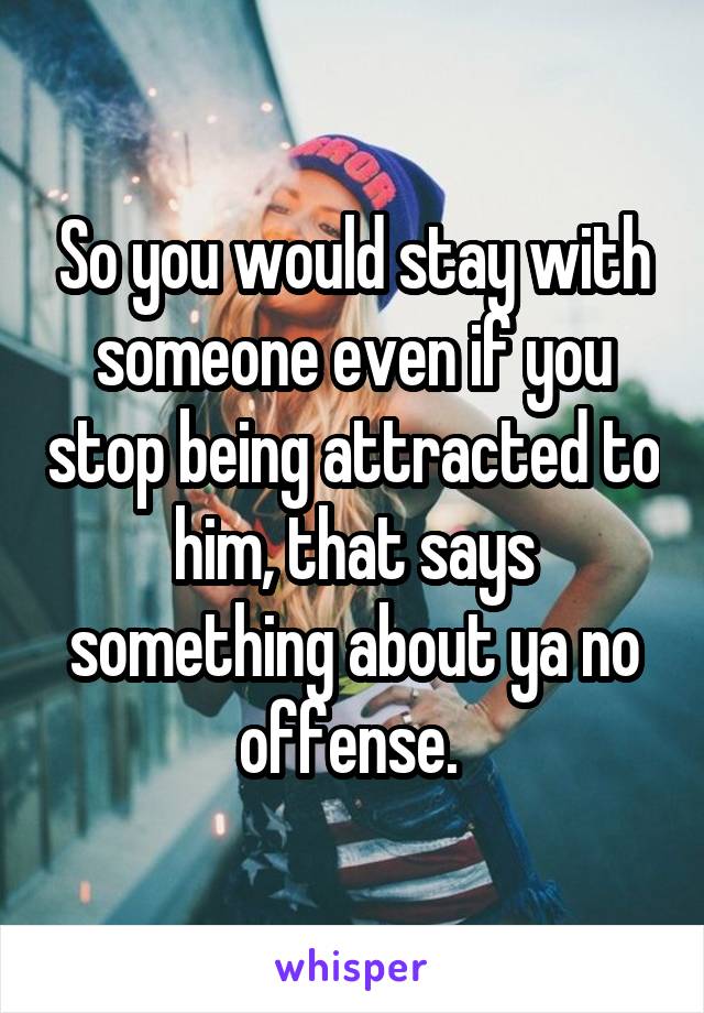 So you would stay with someone even if you stop being attracted to him, that says something about ya no offense. 