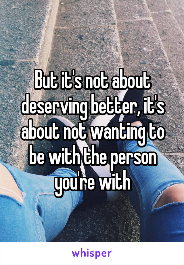 But it's not about deserving better, it's about not wanting to be with the person you're with