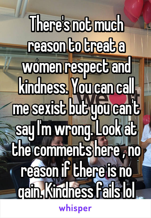 There's not much reason to treat a women respect and kindness. You can call me sexist but you can't say I'm wrong. Look at the comments here , no reason if there is no gain. Kindness fails lol