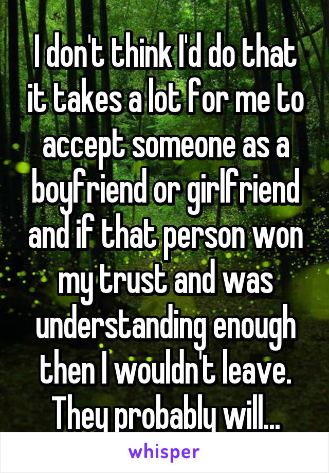 I don't think I'd do that it takes a lot for me to accept someone as a boyfriend or girlfriend and if that person won my trust and was understanding enough then I wouldn't leave. They probably will...