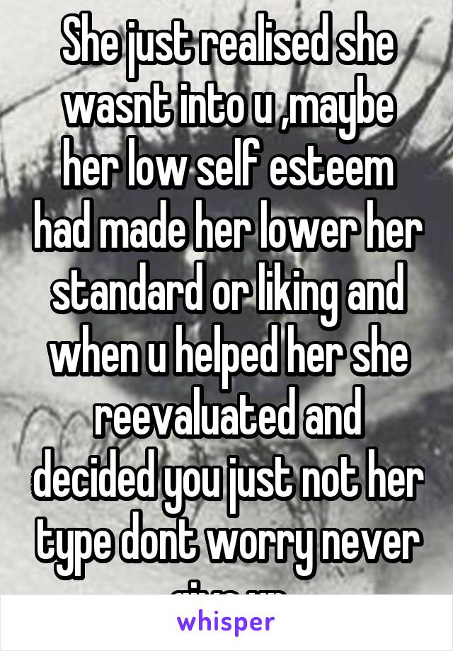 She just realised she wasnt into u ,maybe her low self esteem had made her lower her standard or liking and when u helped her she reevaluated and decided you just not her type dont worry never give up