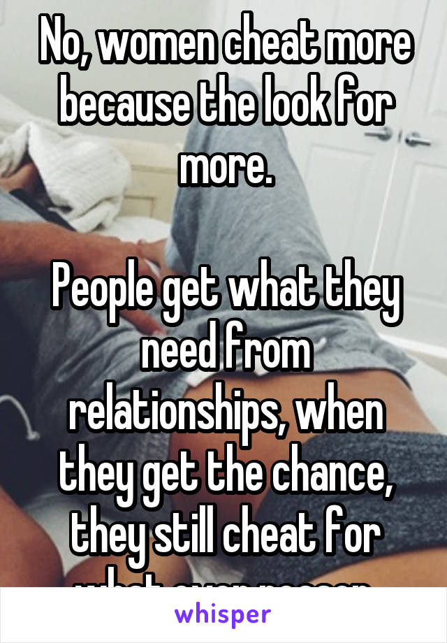 No, women cheat more because the look for more.

People get what they need from relationships, when they get the chance, they still cheat for what ever reason.