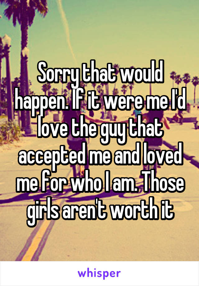 Sorry that would happen. If it were me I'd love the guy that accepted me and loved me for who I am. Those girls aren't worth it