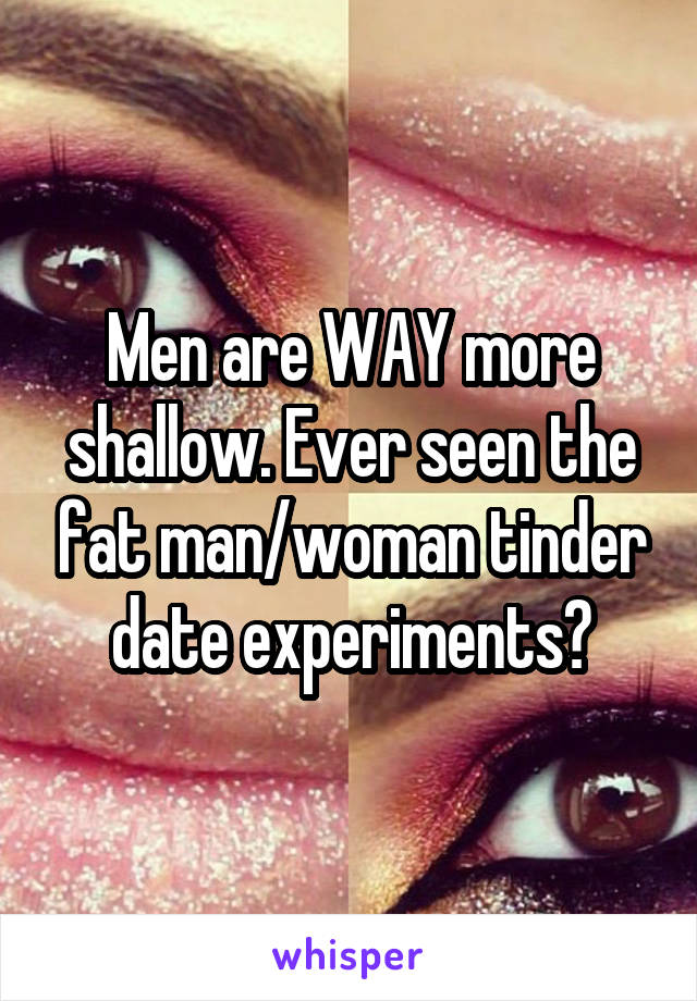 Men are WAY more shallow. Ever seen the fat man/woman tinder date experiments?