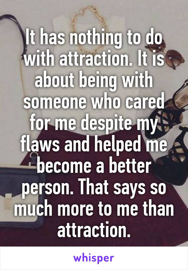 It has nothing to do with attraction. It is about being with someone who cared for me despite my flaws and helped me become a better person. That says so much more to me than attraction.