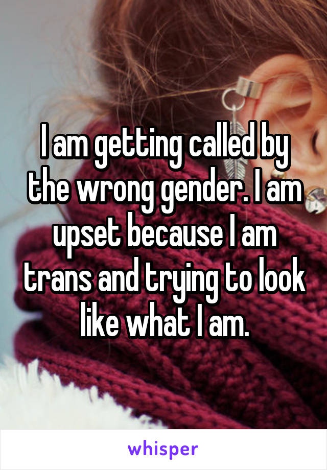 I am getting called by the wrong gender. I am upset because I am trans and trying to look like what I am.