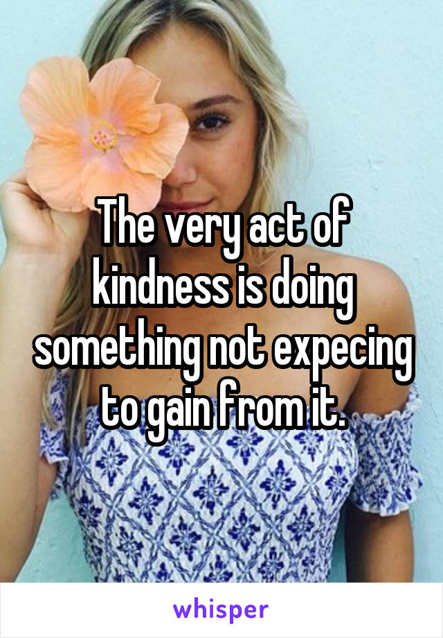 The very act of kindness is doing something not expecing to gain from it.