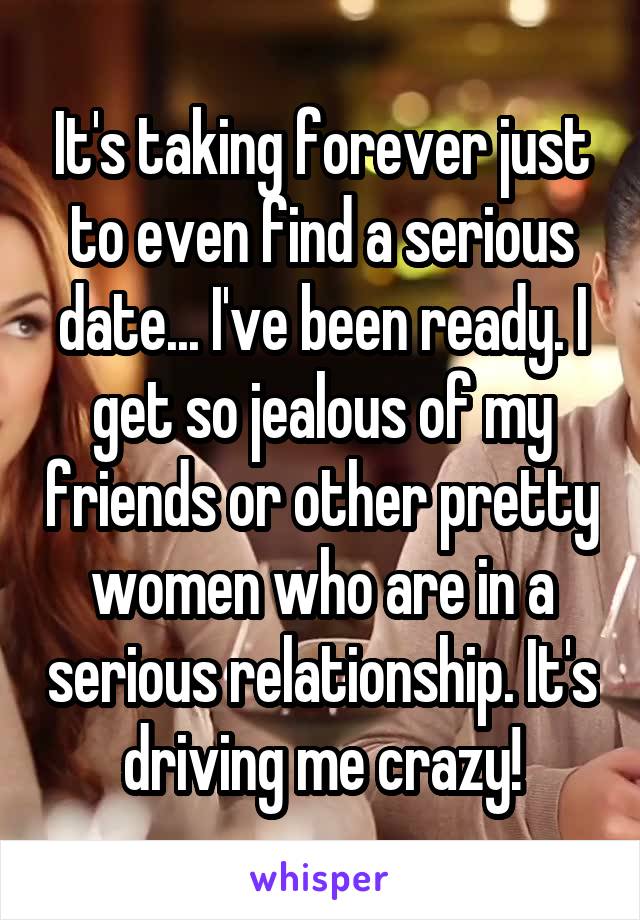 It's taking forever just to even find a serious date... I've been ready. I get so jealous of my friends or other pretty women who are in a serious relationship. It's driving me crazy!