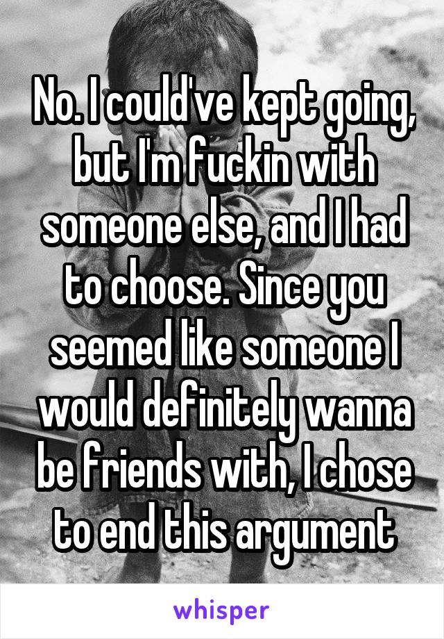 No. I could've kept going, but I'm fuckin with someone else, and I had to choose. Since you seemed like someone I would definitely wanna be friends with, I chose to end this argument