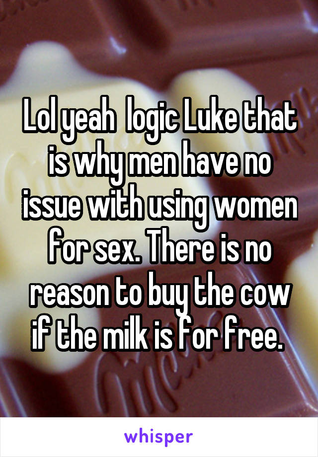 Lol yeah  logic Luke that is why men have no issue with using women for sex. There is no reason to buy the cow if the milk is for free. 