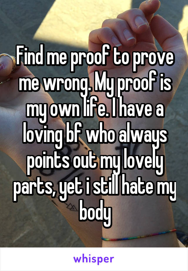 Find me proof to prove me wrong. My proof is my own life. I have a loving bf who always points out my lovely parts, yet i still hate my body