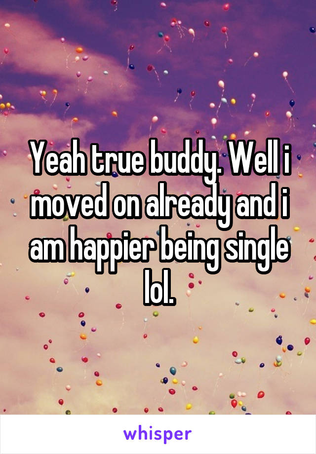 Yeah true buddy. Well i moved on already and i am happier being single lol.