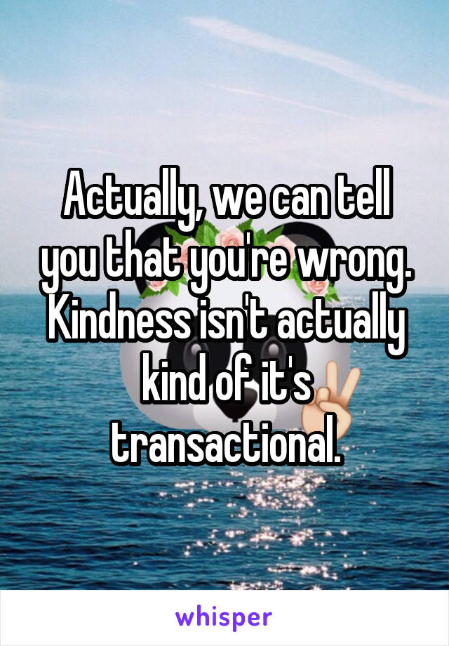 Actually, we can tell you that you're wrong. Kindness isn't actually kind of it's transactional.