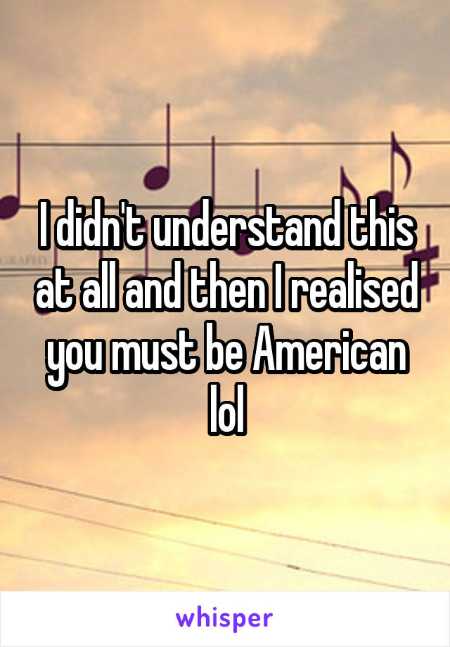 I didn't understand this at all and then I realised you must be American lol