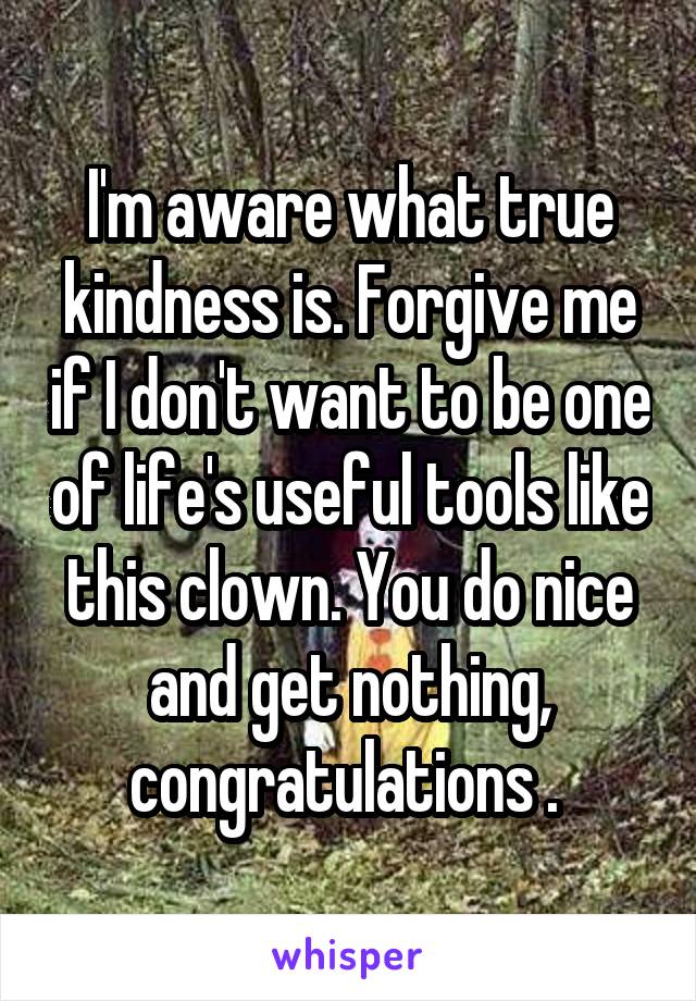 I'm aware what true kindness is. Forgive me if I don't want to be one of life's useful tools like this clown. You do nice and get nothing, congratulations . 