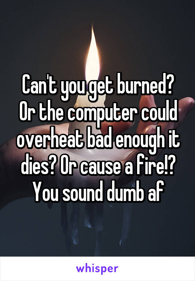 Can't you get burned? Or the computer could overheat bad enough it dies? Or cause a fire!? You sound dumb af