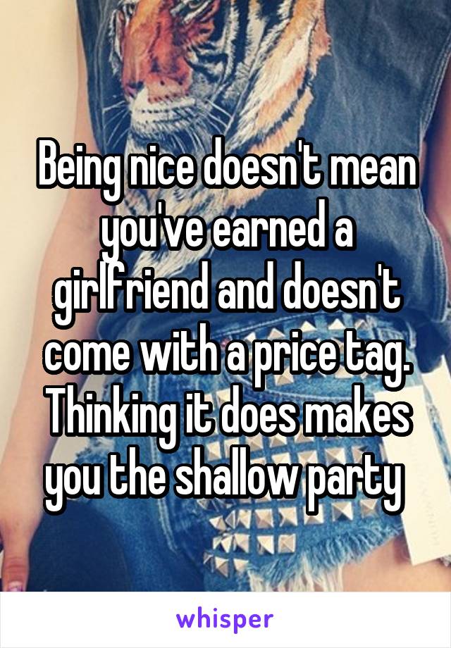 Being nice doesn't mean you've earned a girlfriend and doesn't come with a price tag. Thinking it does makes you the shallow party 