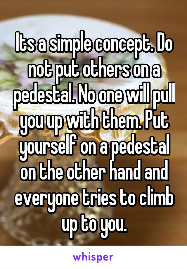  Its a simple concept. Do not put others on a pedestal. No one will pull you up with them. Put yourself on a pedestal on the other hand and everyone tries to climb up to you.