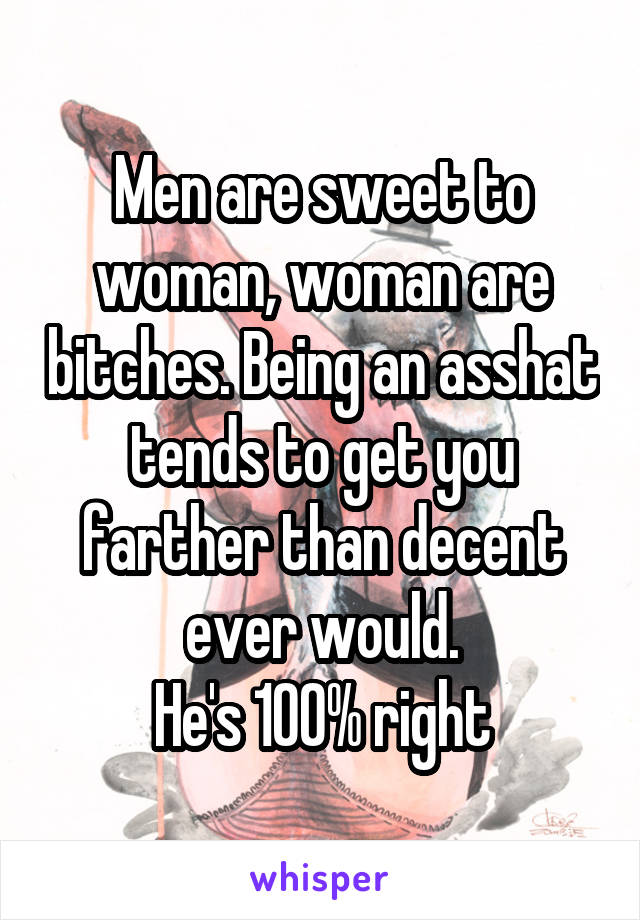 Men are sweet to woman, woman are bitches. Being an asshat tends to get you farther than decent ever would.
He's 100% right