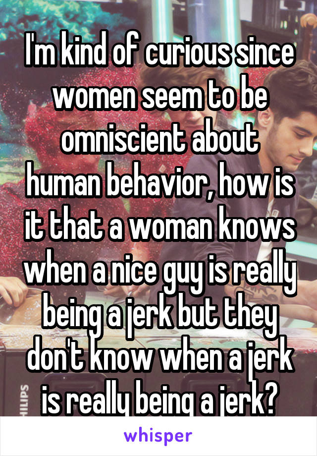 I'm kind of curious since women seem to be omniscient about human behavior, how is it that a woman knows when a nice guy is really being a jerk but they don't know when a jerk is really being a jerk?