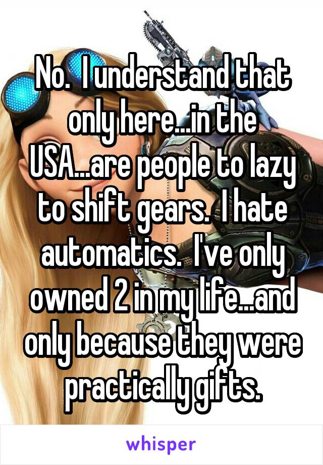 No.  I understand that only here...in the USA...are people to lazy to shift gears.  I hate automatics.  I've only owned 2 in my life...and only because they were practically gifts.