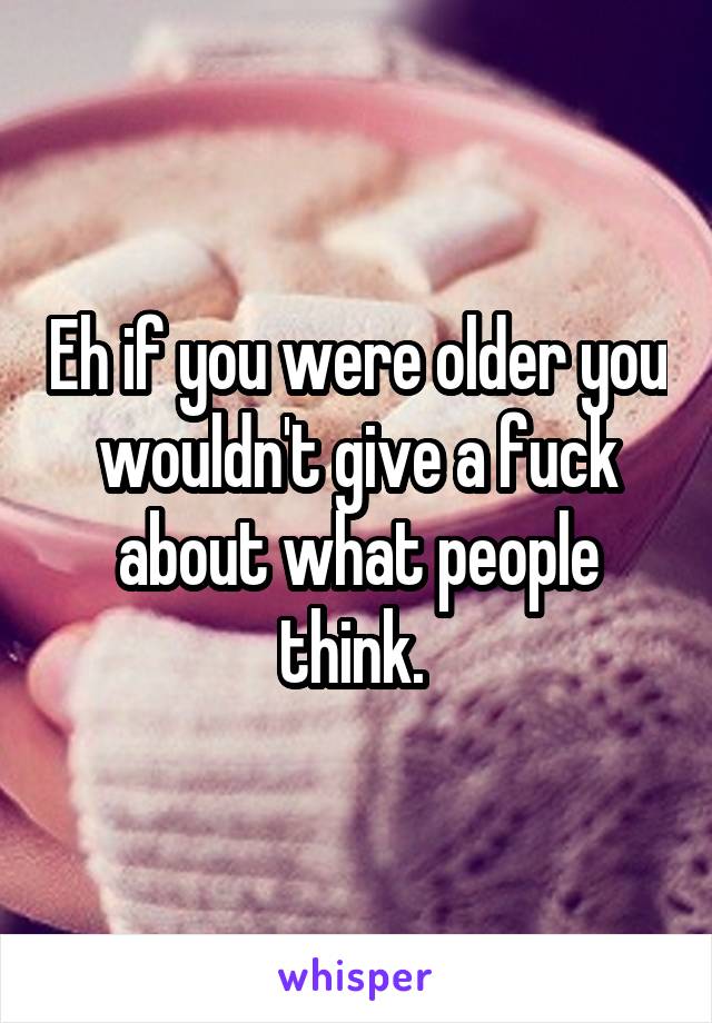 Eh if you were older you wouldn't give a fuck about what people think. 