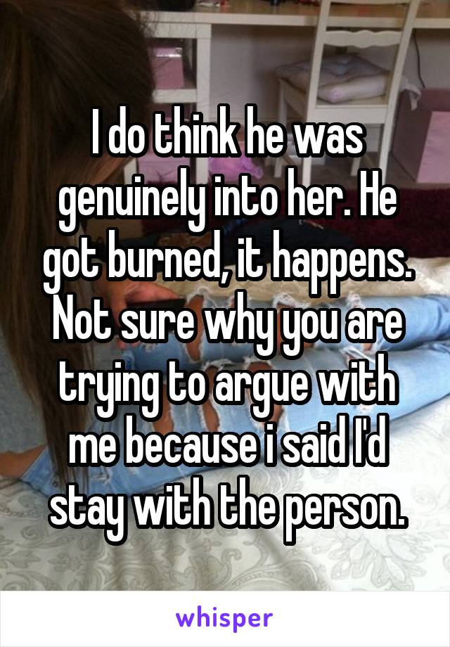 I do think he was genuinely into her. He got burned, it happens. Not sure why you are trying to argue with me because i said I'd stay with the person.