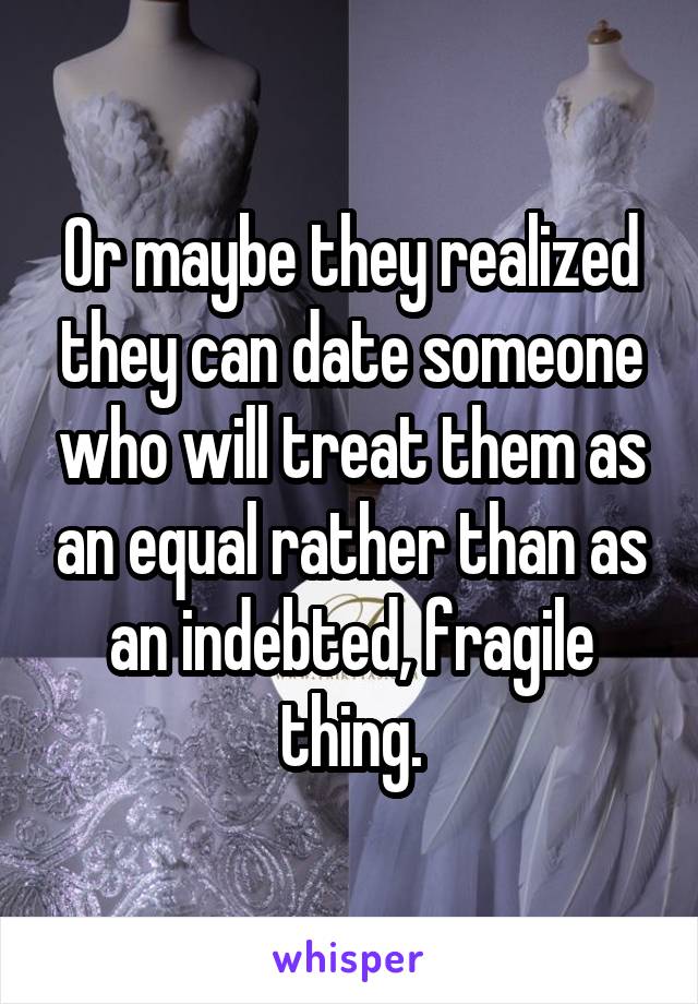 Or maybe they realized they can date someone who will treat them as an equal rather than as an indebted, fragile thing.