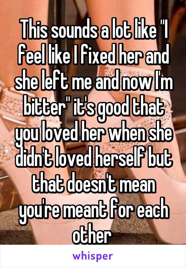 This sounds a lot like "I feel like I fixed her and she left me and now I'm bitter" it's good that you loved her when she didn't loved herself but that doesn't mean you're meant for each other 