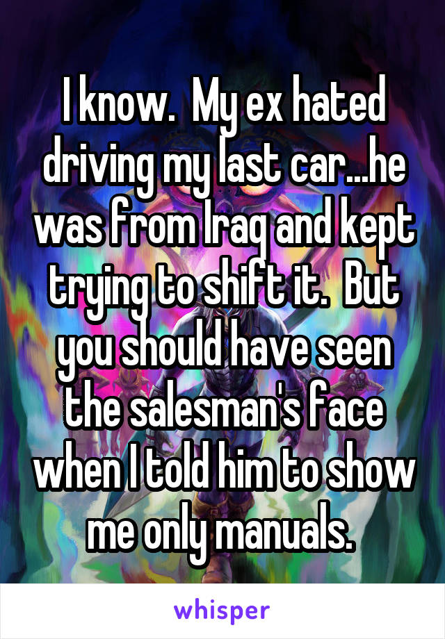 I know.  My ex hated driving my last car...he was from Iraq and kept trying to shift it.  But you should have seen the salesman's face when I told him to show me only manuals. 