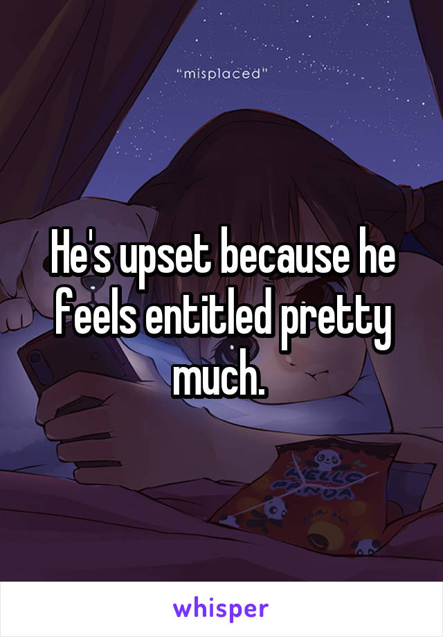 He's upset because he feels entitled pretty much. 