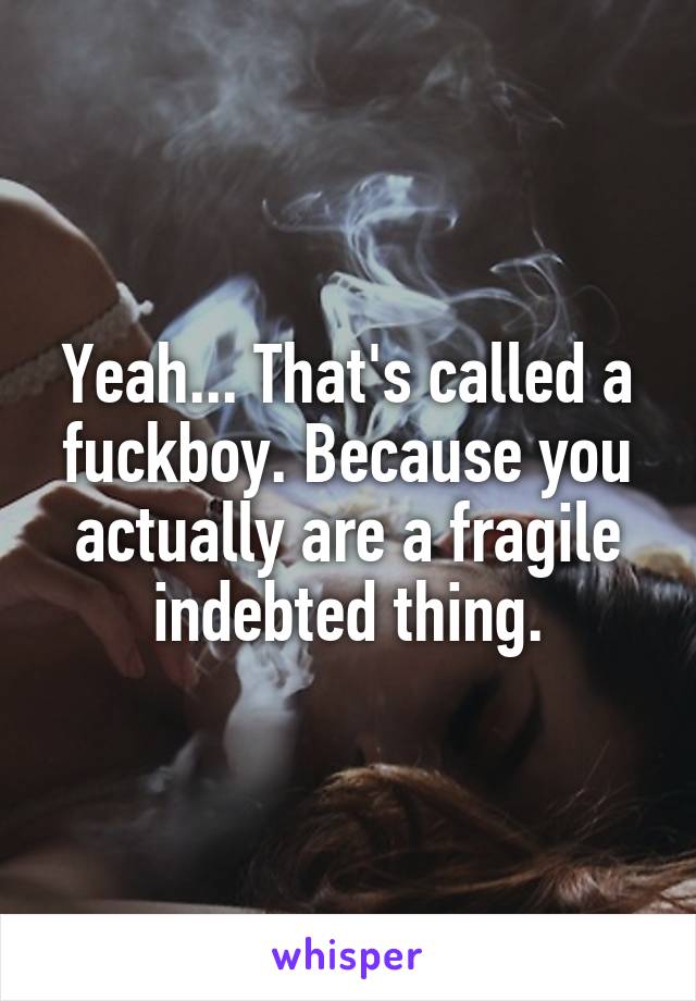 Yeah... That's called a fuckboy. Because you actually are a fragile indebted thing.