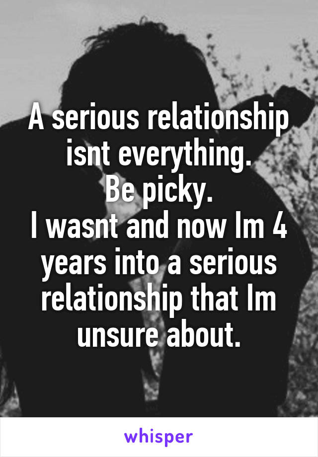 A serious relationship isnt everything.
Be picky.
I wasnt and now Im 4 years into a serious relationship that Im unsure about.