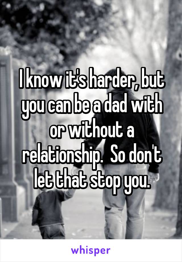 I know it's harder, but you can be a dad with or without a relationship.  So don't let that stop you.