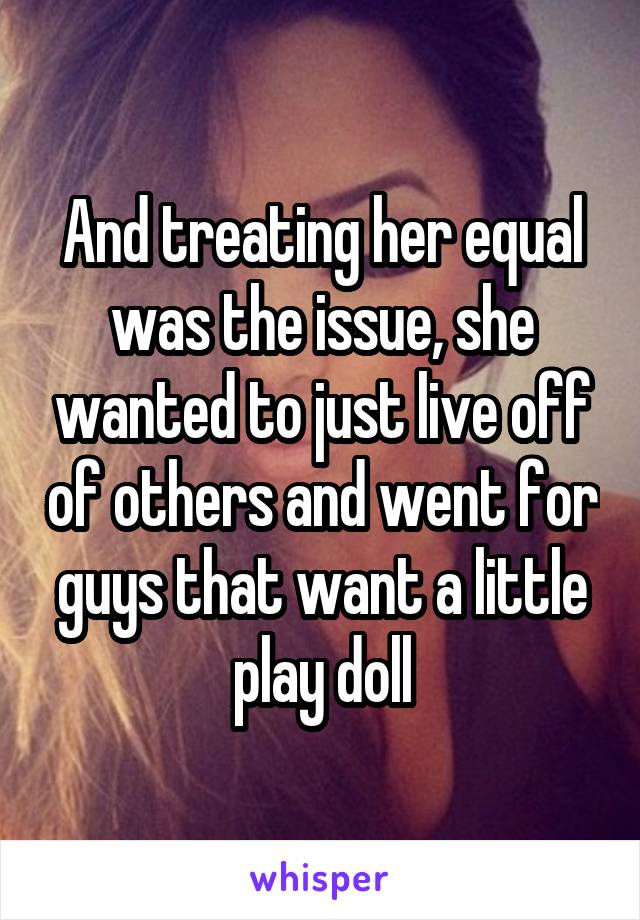  And treating her equal was the issue, she wanted to just live off of others and went for guys that want a little play doll