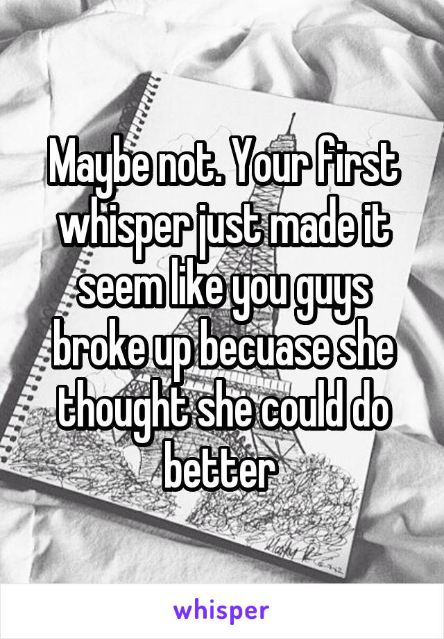 Maybe not. Your first whisper just made it seem like you guys broke up becuase she thought she could do better 