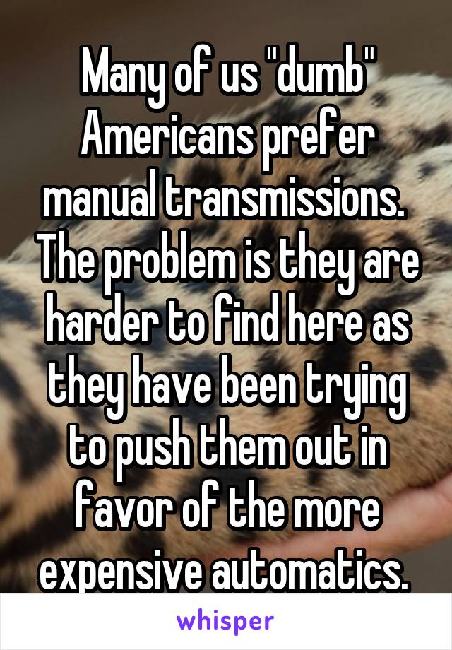 Many of us "dumb" Americans prefer manual transmissions.  The problem is they are harder to find here as they have been trying to push them out in favor of the more expensive automatics. 