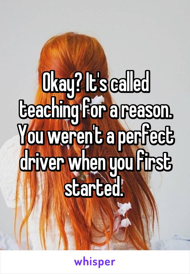 Okay? It's called teaching for a reason. You weren't a perfect driver when you first started. 