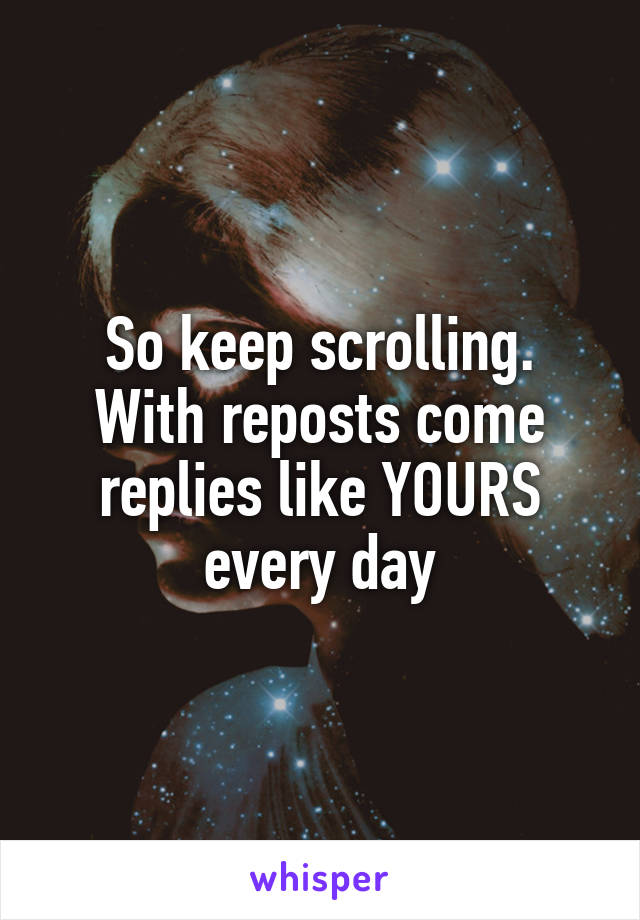 So keep scrolling.
With reposts come replies like YOURS every day