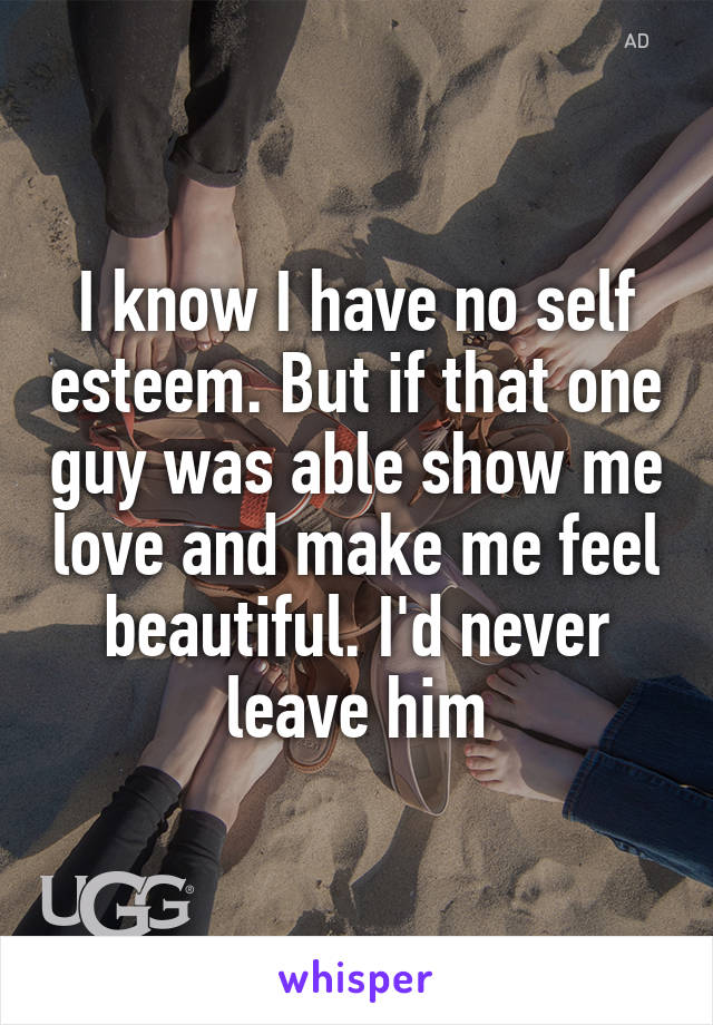 I know I have no self esteem. But if that one guy was able show me love and make me feel beautiful. I'd never leave him