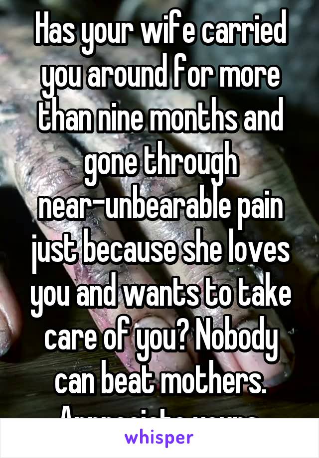 Has your wife carried you around for more than nine months and gone through near-unbearable pain just because she loves you and wants to take care of you? Nobody can beat mothers. Appreciate yours.