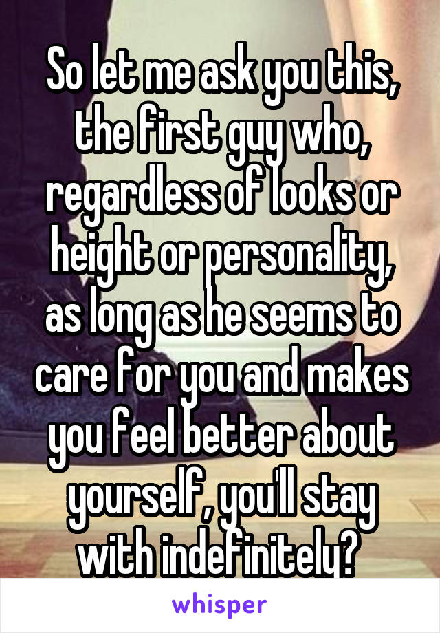 So let me ask you this, the first guy who, regardless of looks or height or personality, as long as he seems to care for you and makes you feel better about yourself, you'll stay with indefinitely? 