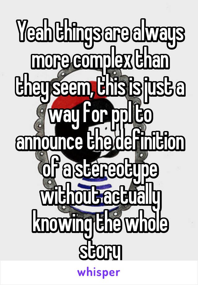 Yeah things are always more complex than they seem, this is just a way for ppl to announce the definition of a stereotype without actually knowing the whole story