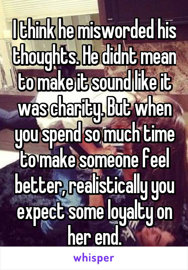  I think he misworded his thoughts. He didnt mean to make it sound like it was charity. But when you spend so much time to make someone feel better, realistically you expect some loyalty on her end.