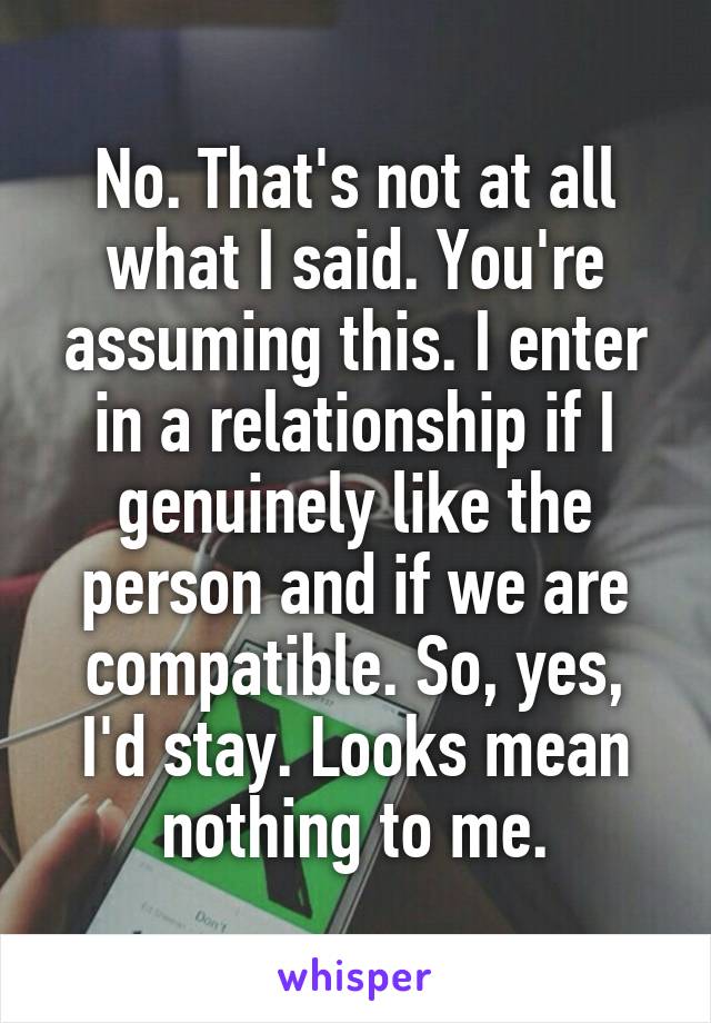 No. That's not at all what I said. You're assuming this. I enter in a relationship if I genuinely like the person and if we are compatible. So, yes, I'd stay. Looks mean nothing to me.