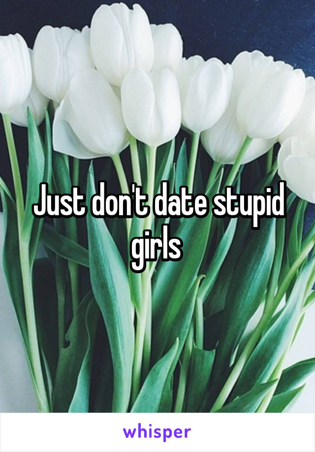 Just don't date stupid girls 